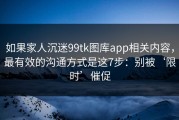 如果家人沉迷99tk图库app相关内容，最有效的沟通方式是这7步：别被‘限时’催促