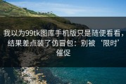 我以为99tk图库手机版只是随便看看，结果差点装了仿冒包：别被‘限时’催促