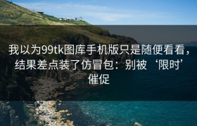 我以为99tk图库手机版只是随便看看，结果差点装了仿冒包：别被‘限时’催促