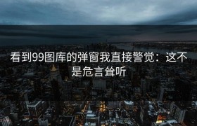 看到99图库的弹窗我直接警觉：这不是危言耸听