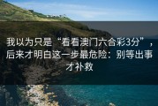 我以为只是“看看澳门六合彩3分”，后来才明白这一步最危险：别等出事才补救