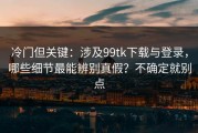冷门但关键：涉及99tk下载与登录，哪些细节最能辨别真假？不确定就别点
