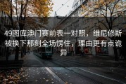 49图库澳门赛前表一对照，维尼修斯被换下那刻全场愣住，理由更有点诡异