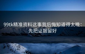 99tk精准资料这事我后悔知道得太晚：先把证据留好
