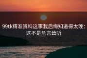 99tk精准资料这事我后悔知道得太晚：这不是危言耸听