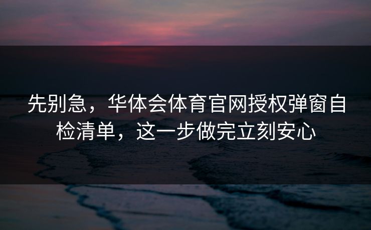先别急，华体会体育官网授权弹窗自检清单，这一步做完立刻安心