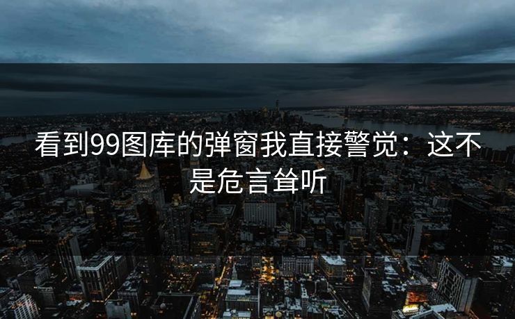 看到99图库的弹窗我直接警觉：这不是危言耸听