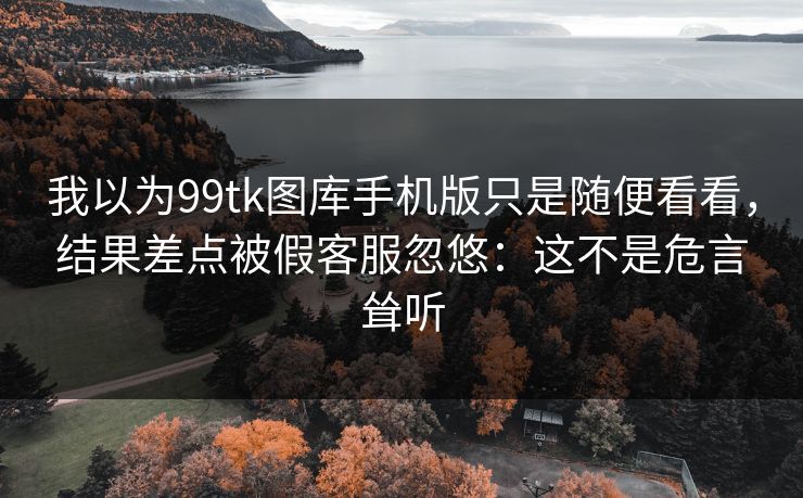 我以为99tk图库手机版只是随便看看，结果差点被假客服忽悠：这不是危言耸听