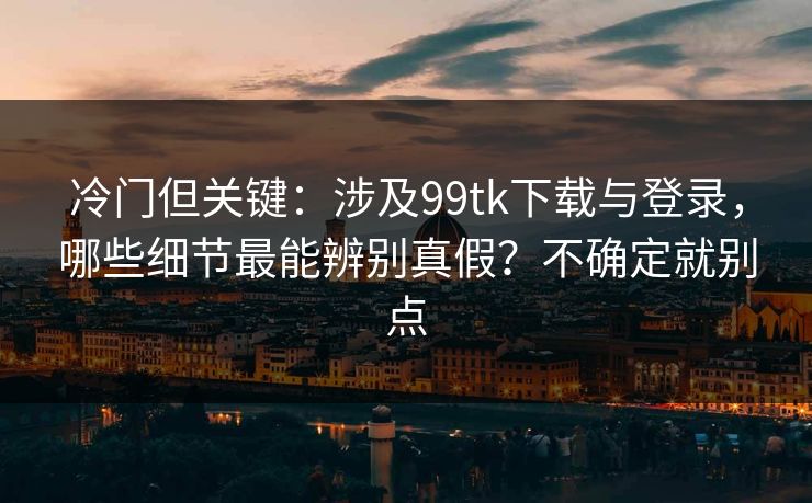 冷门但关键：涉及99tk下载与登录，哪些细节最能辨别真假？不确定就别点