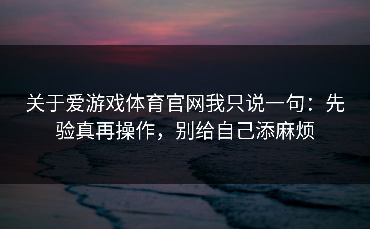 关于爱游戏体育官网我只说一句：先验真再操作，别给自己添麻烦
