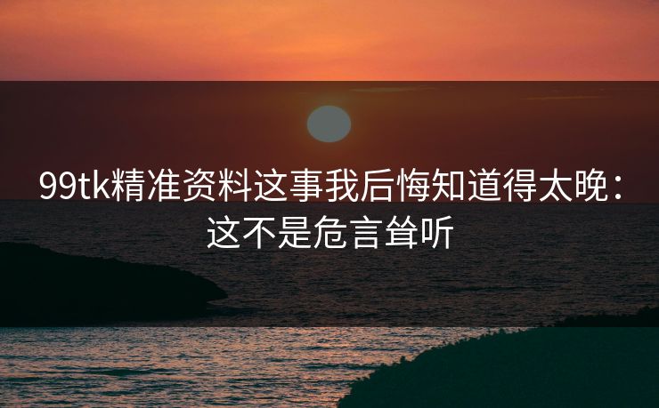 99tk精准资料这事我后悔知道得太晚：这不是危言耸听
