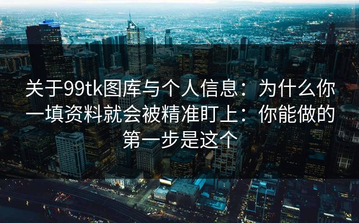 关于99tk图库与个人信息：为什么你一填资料就会被精准盯上：你能做的第一步是这个