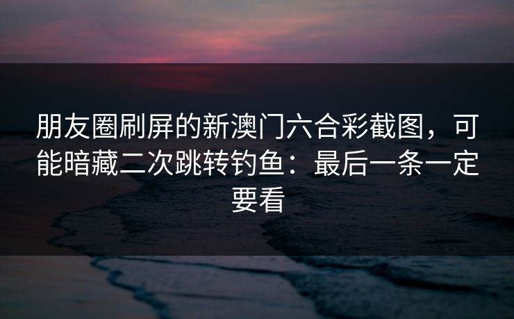 朋友圈刷屏的新澳门六合彩截图，可能暗藏二次跳转钓鱼：最后一条一定要看