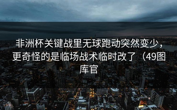 非洲杯关键战里无球跑动突然变少，更奇怪的是临场战术临时改了（49图库官