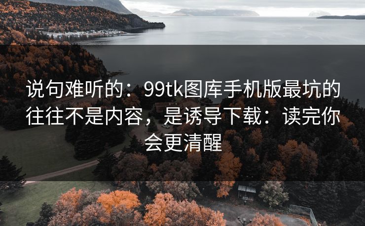 说句难听的：99tk图库手机版最坑的往往不是内容，是诱导下载：读完你会更清醒