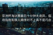 亚洲杯淘汰赛最后十分钟太诡异，临场指数和换人顺序对不上真不是巧合