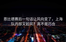 恩比德赛后一句话让风向变了，上海队内部又起风？真不是巧合
