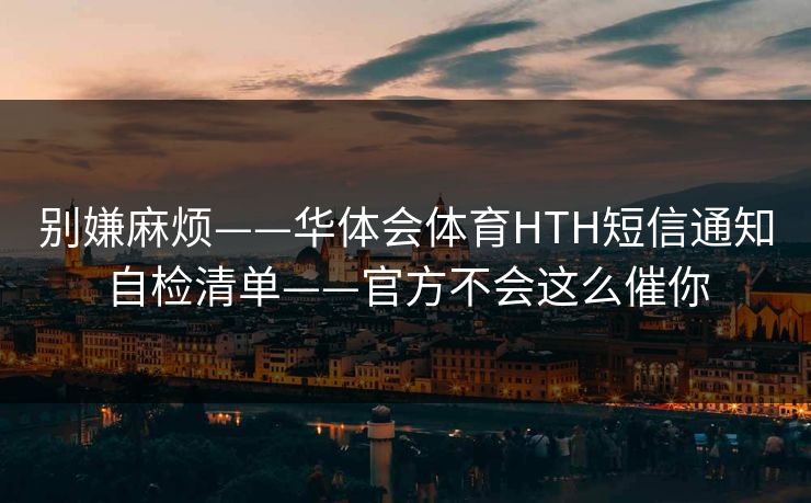 别嫌麻烦——华体会体育HTH短信通知自检清单——官方不会这么催你