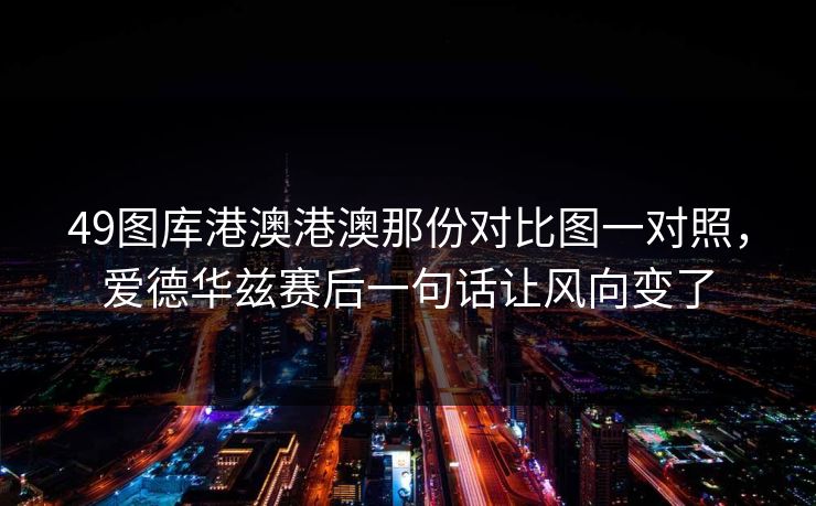 49图库港澳港澳那份对比图一对照，爱德华兹赛后一句话让风向变了
