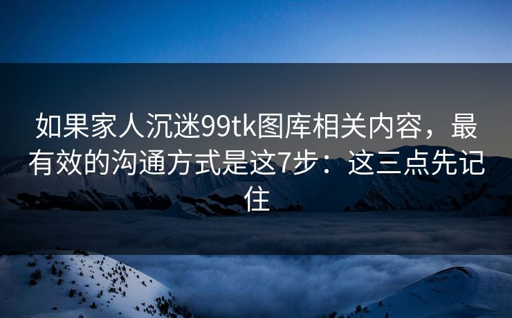 如果家人沉迷99tk图库相关内容,最有效的沟通方式是这7步:这三点先记住 如果家人沉迷99tk图库相关内容,最有效的沟通方式是这7步:这三点先记住