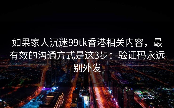 如果家人沉迷99tk香港相关内容,最有效的沟通方式是这3步:验证码永远别外发 如果家人沉迷99tk香港相关内容,最有效的沟通方式是这3步:验证码永远别外发