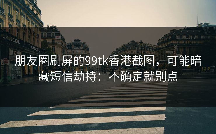 朋友圈刷屏的99tk香港截图,可能暗藏短信劫持:不确定就别点 朋友圈刷屏的99tk香港截图,可能暗藏短信劫持:不确定就别点