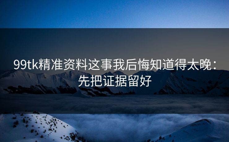 99tk精准资料这事我后悔知道得太晚:先把证据留好 99tk精准资料这事我后悔知道得太晚:先把证据留好