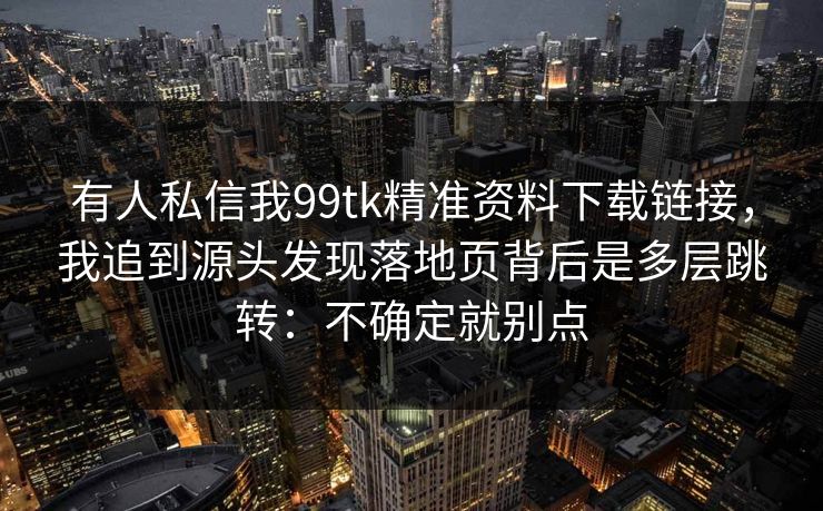 有人私信我99tk精准资料下载链接,我追到源头发现落地页背后是多层跳转:不确定就别点 有人私信我99tk精准资料下载链接,我追到源头发现落地页背后是多层跳转:不确定就别点