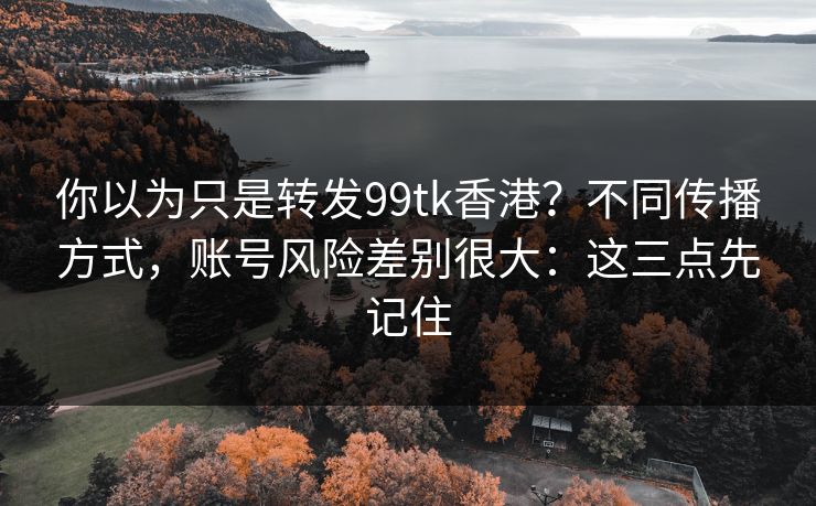 你以为只是转发99tk香港？不同传播方式，账号风险差别很大：这三点先记住