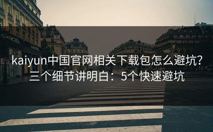 kaiyun中国官网相关下载包怎么避坑?三个细节讲明白:5个快速避坑 kaiyun中国官网相关下载包怎么避坑?三个细节讲明白:5个快速避坑