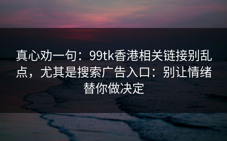 真心劝一句:99tk香港相关链接别乱点,尤其是搜索广告入口:别让情绪替你做决定 真心劝一句:99tk香港相关链接别乱点,尤其是搜索广告入口:别让情绪替你做决定