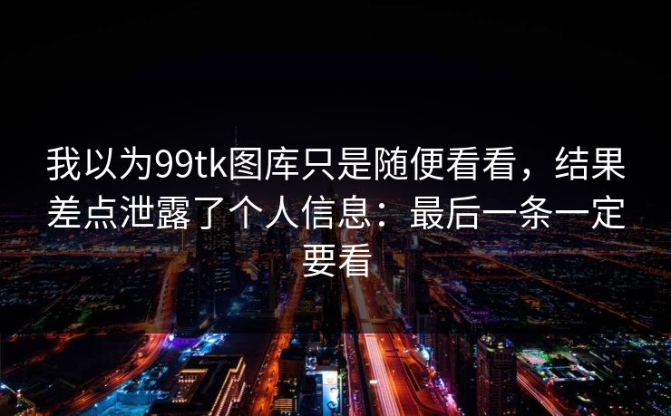我以为99tk图库只是随便看看,结果差点泄露了个人信息:最后一条一定要看 我以为99tk图库只是随便看看,结果差点泄露了个人信息:最后一条一定要看